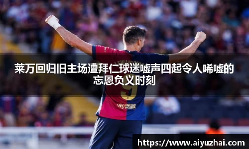 莱万回归旧主场遭拜仁球迷嘘声四起令人唏嘘的忘恩负义时刻