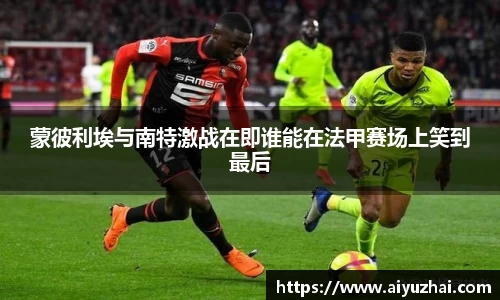 蒙彼利埃与南特激战在即谁能在法甲赛场上笑到最后