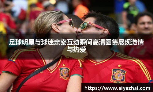 足球明星与球迷亲密互动瞬间高清图集展现激情与热爱
